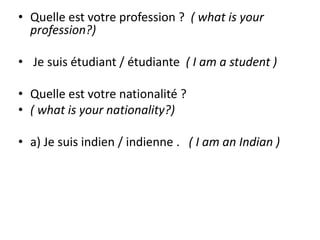 • Quelle est votre profession ? ( what is your 
profession?) 
• Je suis étudiant / étudiante ( I am a student ) 
• Quelle est votre nationalité ? 
• ( what is your nationality?) 
• a) Je suis indien / indienne . ( I am an Indian ) 
 