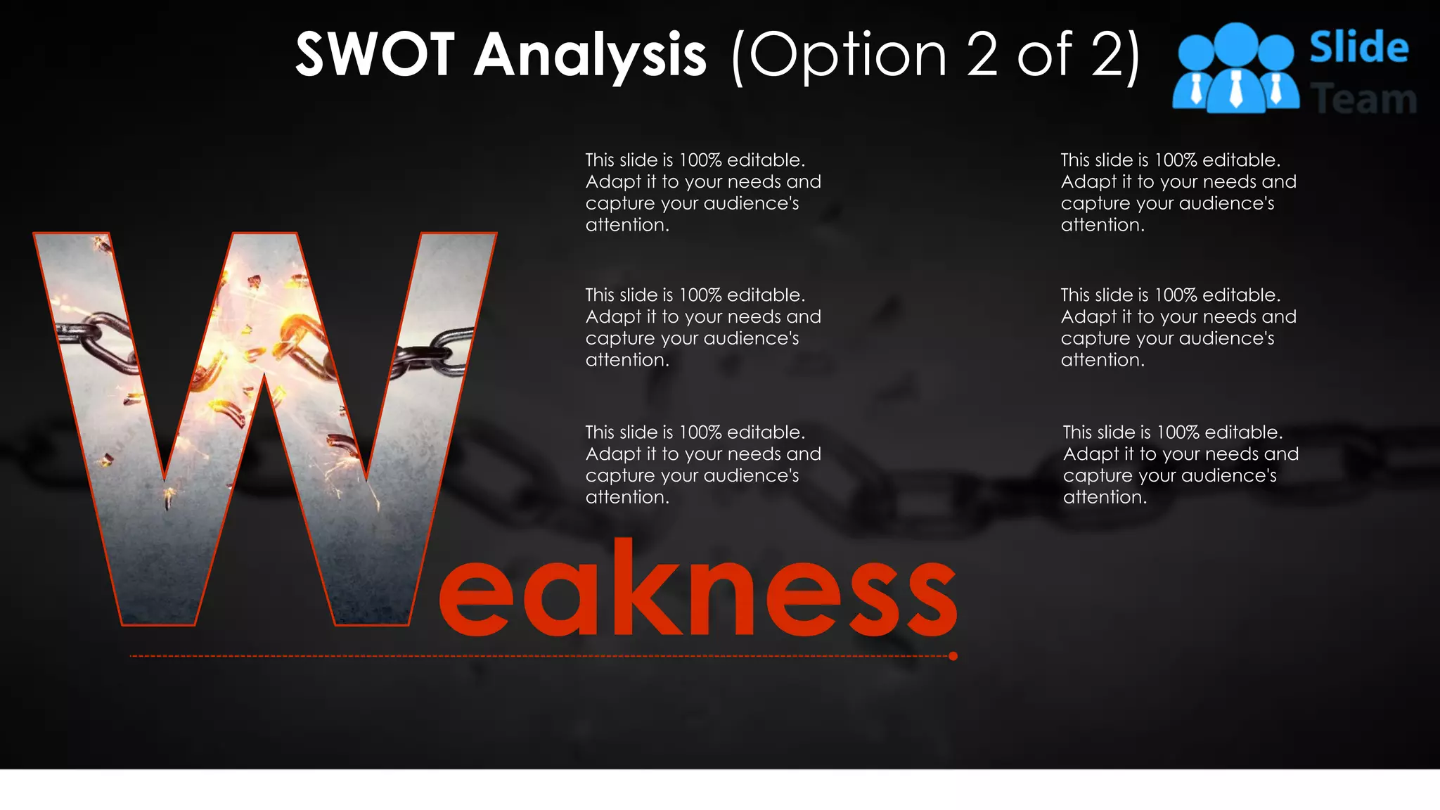eakness
This slide is 100% editable.
Adapt it to your needs and
capture your audience's
attention.
This slide is 100% editable.
Adapt it to your needs and
capture your audience's
attention.
This slide is 100% editable.
Adapt it to your needs and
capture your audience's
attention.
This slide is 100% editable.
Adapt it to your needs and
capture your audience's
attention.
This slide is 100% editable.
Adapt it to your needs and
capture your audience's
attention.
This slide is 100% editable.
Adapt it to your needs and
capture your audience's
attention.
SWOT Analysis (Option 2 of 2)
10
 