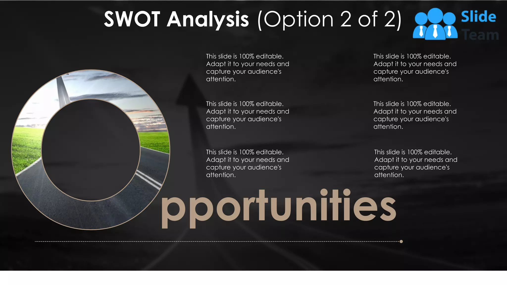 This slide is 100% editable.
Adapt it to your needs and
capture your audience's
attention.
This slide is 100% editable.
Adapt it to your needs and
capture your audience's
attention.
This slide is 100% editable.
Adapt it to your needs and
capture your audience's
attention.
This slide is 100% editable.
Adapt it to your needs and
capture your audience's
attention.
pportunities
This slide is 100% editable.
Adapt it to your needs and
capture your audience's
attention.
This slide is 100% editable.
Adapt it to your needs and
capture your audience's
attention.
SWOT Analysis (Option 2 of 2)
11
 