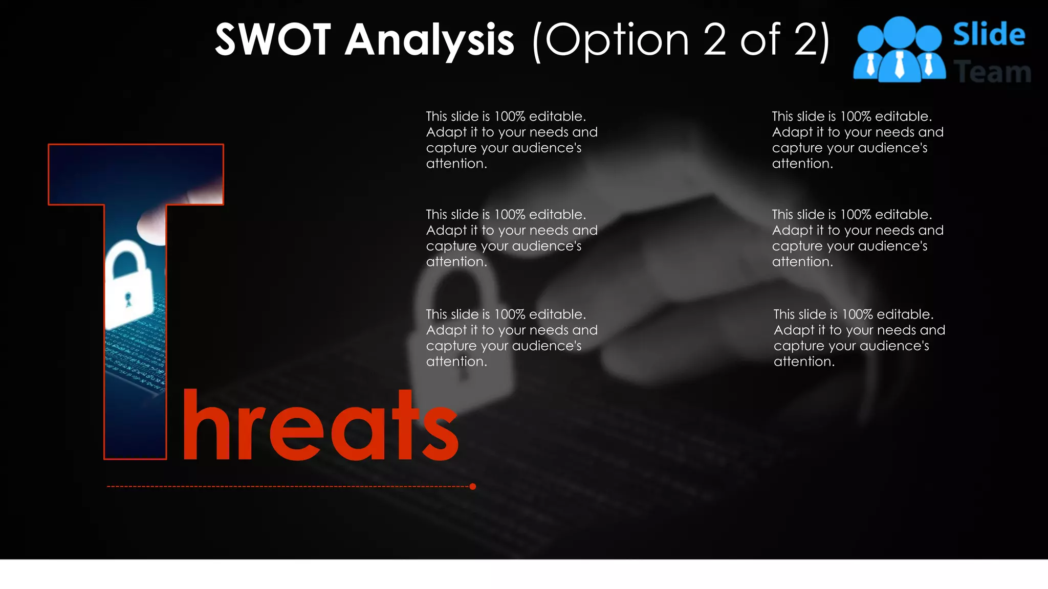 hreats
This slide is 100% editable.
Adapt it to your needs and
capture your audience's
attention.
This slide is 100% editable.
Adapt it to your needs and
capture your audience's
attention.
This slide is 100% editable.
Adapt it to your needs and
capture your audience's
attention.
This slide is 100% editable.
Adapt it to your needs and
capture your audience's
attention.
This slide is 100% editable.
Adapt it to your needs and
capture your audience's
attention.
This slide is 100% editable.
Adapt it to your needs and
capture your audience's
attention.
SWOT Analysis (Option 2 of 2)
12
 