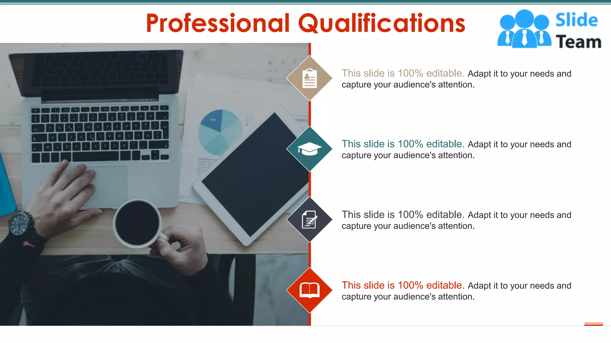 Professional Qualifications
13
This slide is 100% editable. Adapt it to your needs and
capture your audience's attention.
This slide is 100% editable. Adapt it to your needs and
capture your audience's attention.
This slide is 100% editable. Adapt it to your needs and
capture your audience's attention.
This slide is 100% editable. Adapt it to your needs and
capture your audience's attention.
 