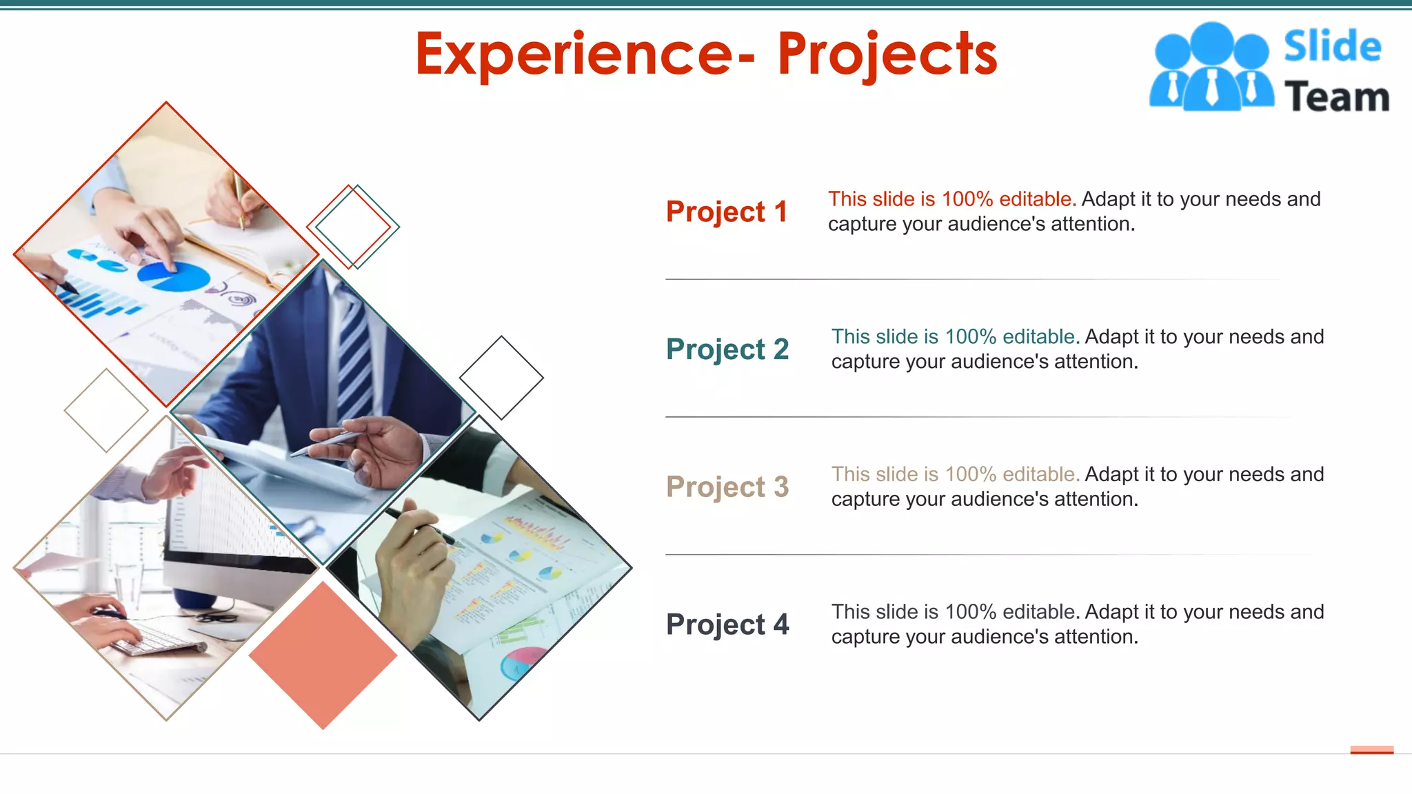 Experience- Projects
16
Project 1
This slide is 100% editable. Adapt it to your needs and
capture your audience's attention.
Project 2
This slide is 100% editable. Adapt it to your needs and
capture your audience's attention.
Project 3
This slide is 100% editable. Adapt it to your needs and
capture your audience's attention.
Project 4
This slide is 100% editable. Adapt it to your needs and
capture your audience's attention.
 