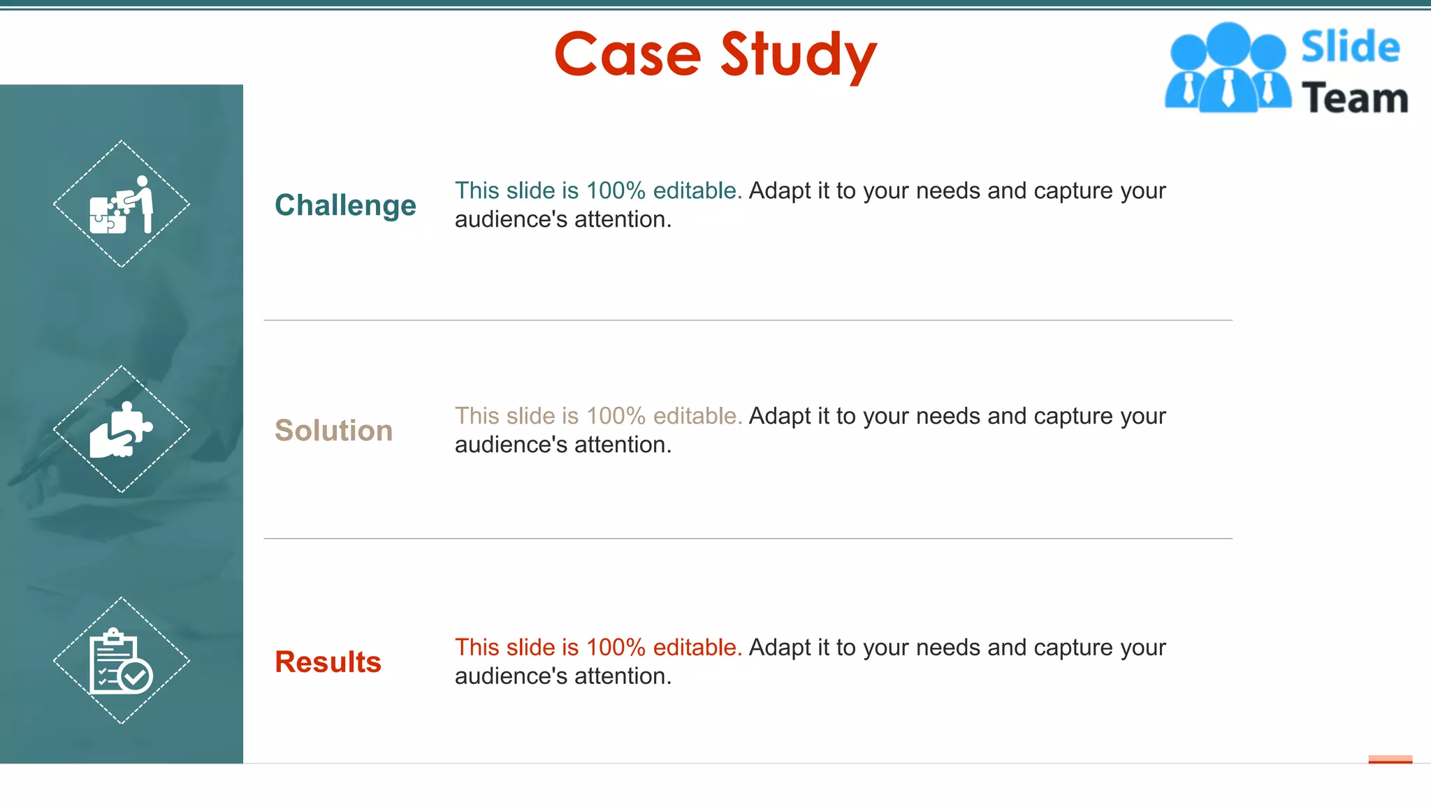 Case Study
17
Challenge
This slide is 100% editable. Adapt it to your needs and capture your
audience's attention.
Solution
This slide is 100% editable. Adapt it to your needs and capture your
audience's attention.
Results
This slide is 100% editable. Adapt it to your needs and capture your
audience's attention.
 