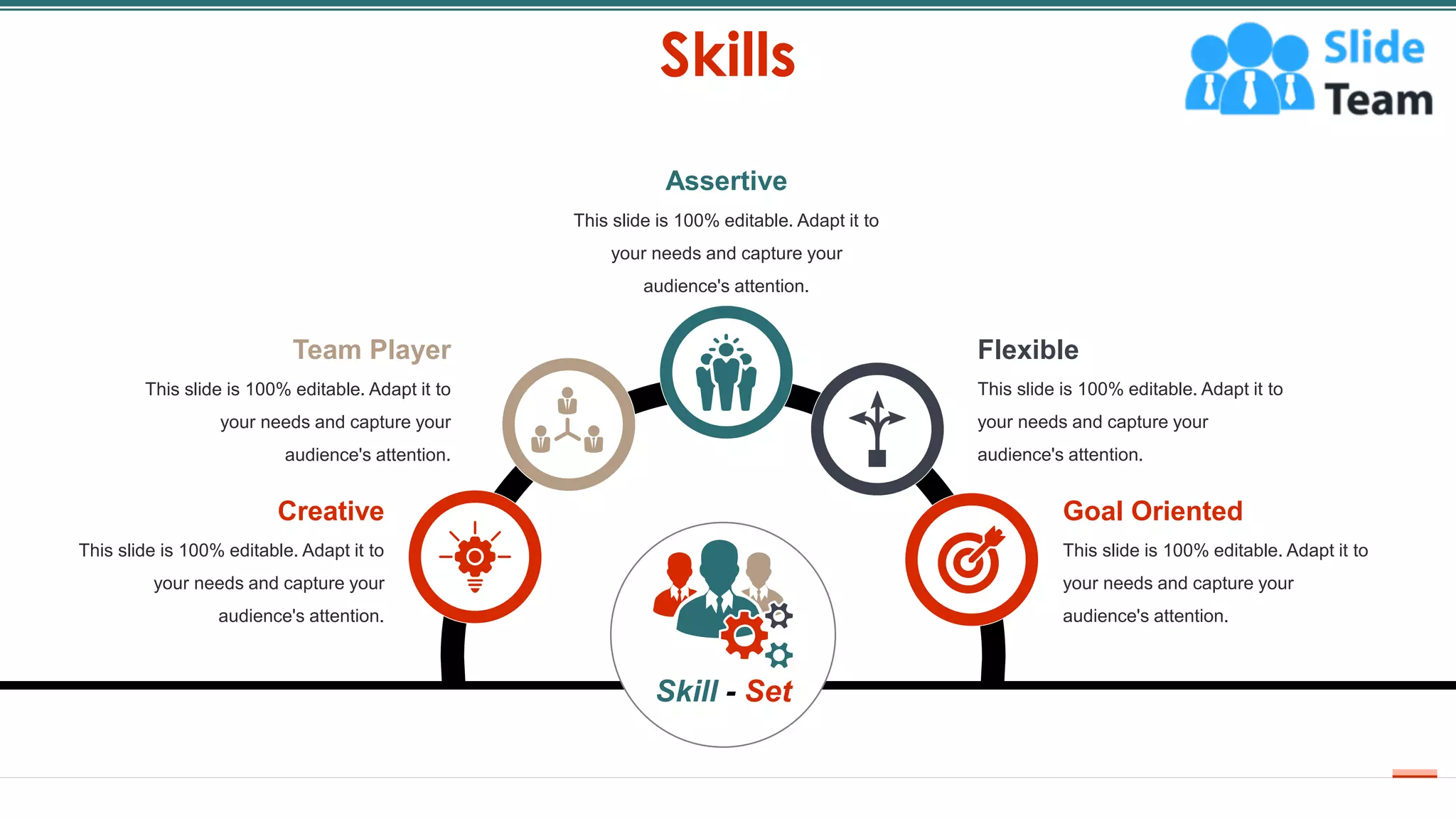 Skills
18
Assertive
This slide is 100% editable. Adapt it to
your needs and capture your
audience's attention.
Flexible
This slide is 100% editable. Adapt it to
your needs and capture your
audience's attention.
Goal Oriented
This slide is 100% editable. Adapt it to
your needs and capture your
audience's attention.
Creative
This slide is 100% editable. Adapt it to
your needs and capture your
audience's attention.
Team Player
This slide is 100% editable. Adapt it to
your needs and capture your
audience's attention.
Skill - Set
 
