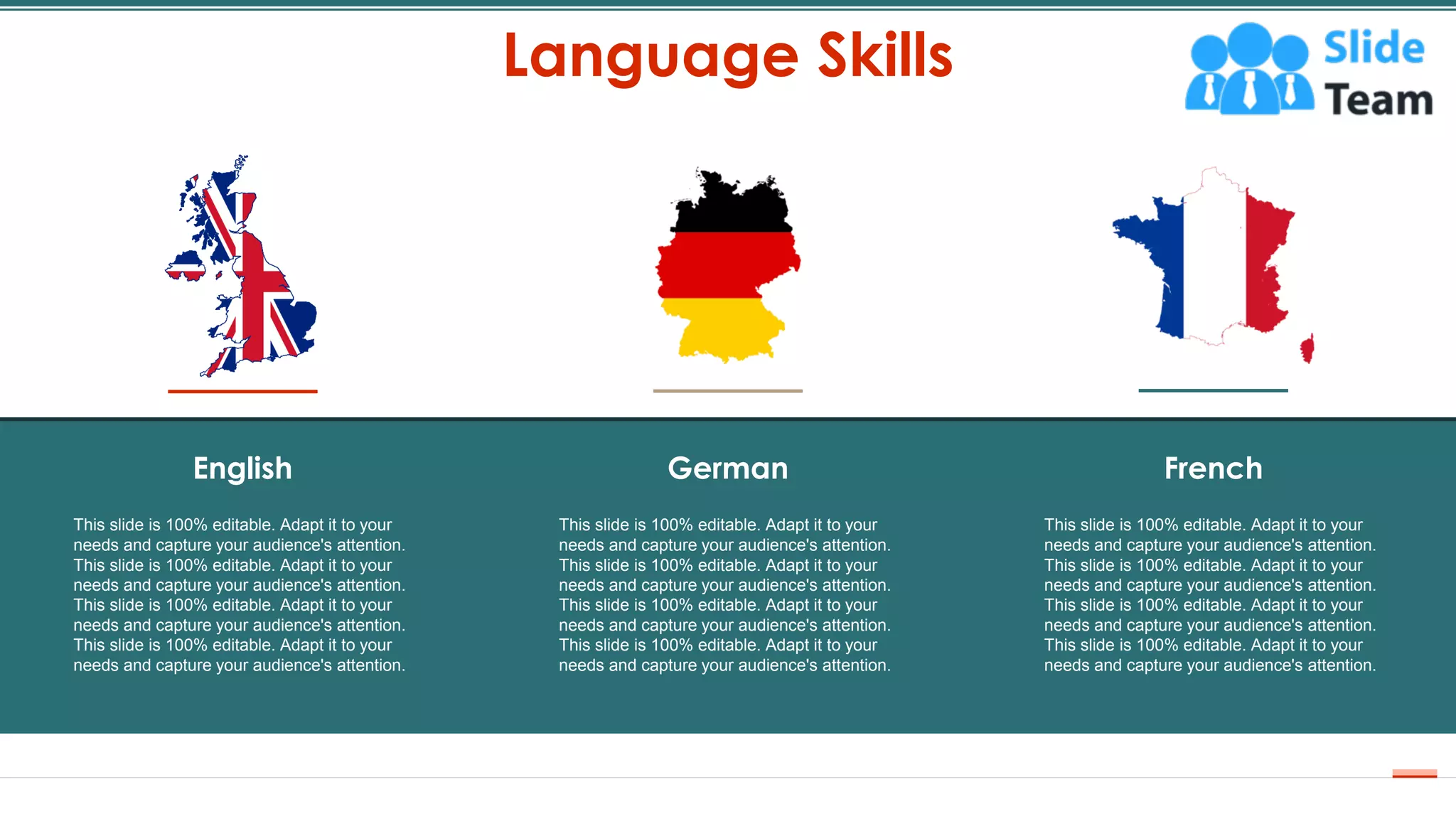 Language Skills
19
This slide is 100% editable. Adapt it to your
needs and capture your audience's attention.
This slide is 100% editable. Adapt it to your
needs and capture your audience's attention.
This slide is 100% editable. Adapt it to your
needs and capture your audience's attention.
This slide is 100% editable. Adapt it to your
needs and capture your audience's attention.
German French
This slide is 100% editable. Adapt it to your
needs and capture your audience's attention.
This slide is 100% editable. Adapt it to your
needs and capture your audience's attention.
This slide is 100% editable. Adapt it to your
needs and capture your audience's attention.
This slide is 100% editable. Adapt it to your
needs and capture your audience's attention.
English
This slide is 100% editable. Adapt it to your
needs and capture your audience's attention.
This slide is 100% editable. Adapt it to your
needs and capture your audience's attention.
This slide is 100% editable. Adapt it to your
needs and capture your audience's attention.
This slide is 100% editable. Adapt it to your
needs and capture your audience's attention.
 