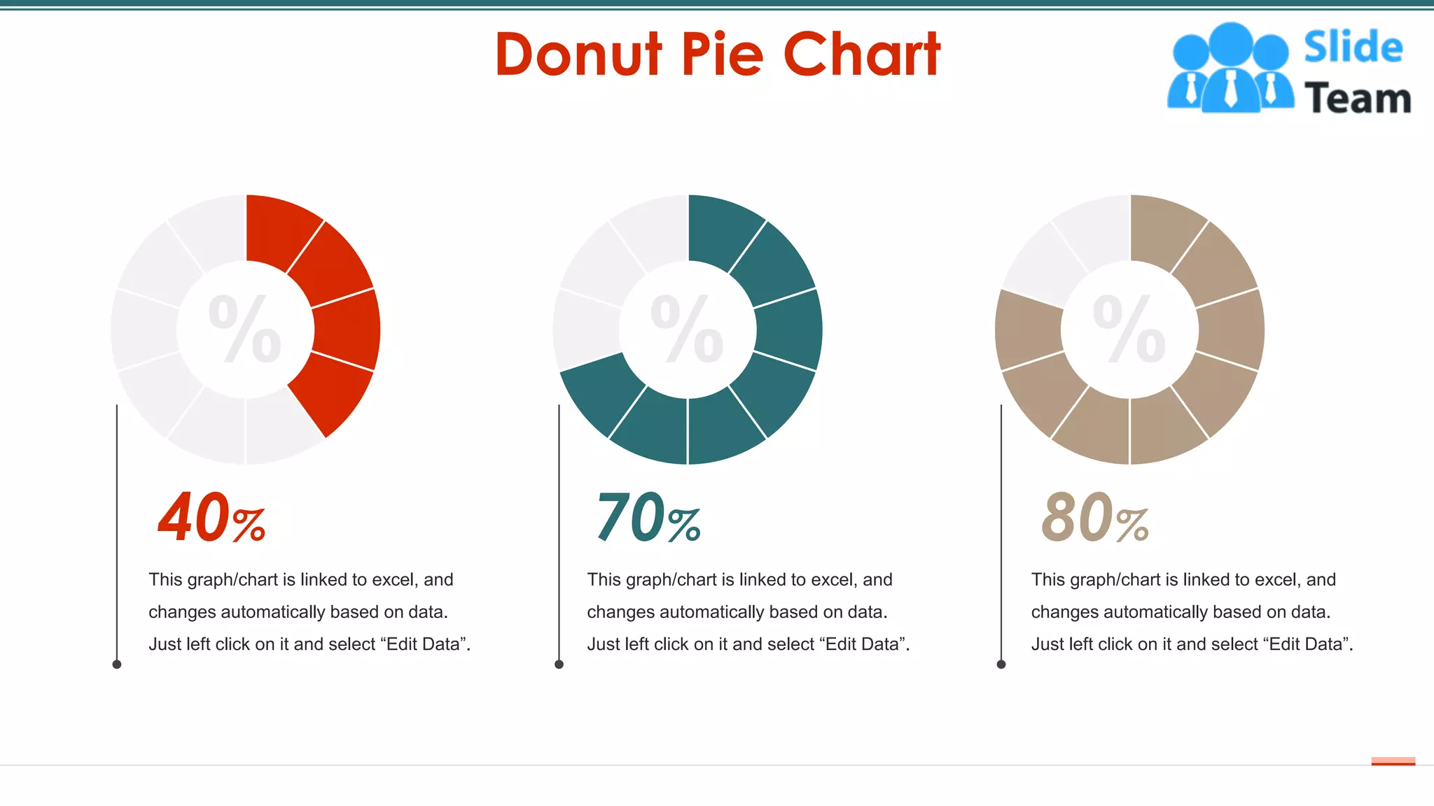 Donut Pie Chart
26
%
40%
This graph/chart is linked to excel, and
changes automatically based on data.
Just left click on it and select “Edit Data”.
%
80%
This graph/chart is linked to excel, and
changes automatically based on data.
Just left click on it and select “Edit Data”.
70%
This graph/chart is linked to excel, and
changes automatically based on data.
Just left click on it and select “Edit Data”.
%
 