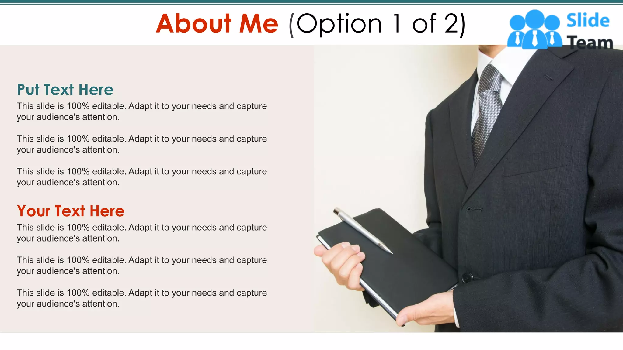 Put Text Here
This slide is 100% editable. Adapt it to your needs and capture
your audience's attention.
This slide is 100% editable. Adapt it to your needs and capture
your audience's attention.
This slide is 100% editable. Adapt it to your needs and capture
your audience's attention.
Your Text Here
This slide is 100% editable. Adapt it to your needs and capture
your audience's attention.
This slide is 100% editable. Adapt it to your needs and capture
your audience's attention.
This slide is 100% editable. Adapt it to your needs and capture
your audience's attention.
About Me (Option 1 of 2)
3
 