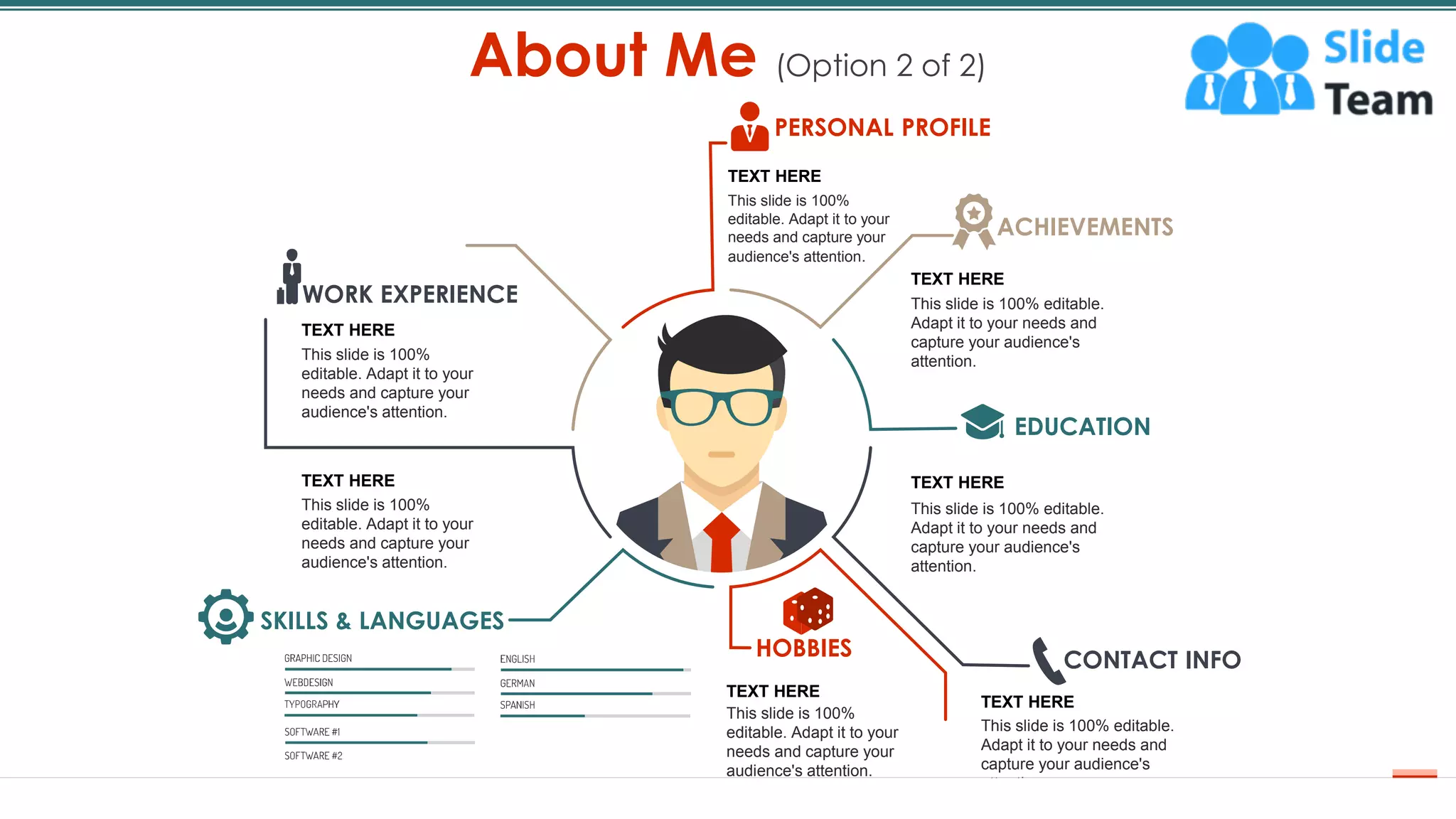 About Me (Option 2 of 2)
4
SKILLS & LANGUAGES
WORK EXPERIENCE
PERSONAL PROFILE
ACHIEVEMENTS
EDUCATION
HOBBIES CONTACT INFO
TEXT HERE
This slide is 100% editable.
Adapt it to your needs and
capture your audience's
attention.
TEXT HERE
This slide is 100% editable.
Adapt it to your needs and
capture your audience's
attention.
TEXT HERE
This slide is 100% editable.
Adapt it to your needs and
capture your audience's
attention.
TEXT HERE
This slide is 100%
editable. Adapt it to your
needs and capture your
audience's attention.
TEXT HERE
This slide is 100%
editable. Adapt it to your
needs and capture your
audience's attention.
TEXT HERE
This slide is 100%
editable. Adapt it to your
needs and capture your
audience's attention.
TEXT HERE
This slide is 100%
editable. Adapt it to your
needs and capture your
audience's attention.
 