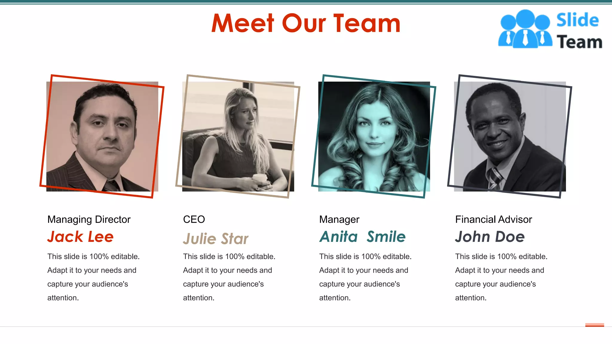 Meet Our Team
41
This slide is 100% editable.
Adapt it to your needs and
capture your audience's
attention.
Managing Director
Jack Lee
This slide is 100% editable.
Adapt it to your needs and
capture your audience's
attention.
CEO
Julie Star
This slide is 100% editable.
Adapt it to your needs and
capture your audience's
attention.
Manager
Anita Smile
This slide is 100% editable.
Adapt it to your needs and
capture your audience's
attention.
Financial Advisor
John Doe
 
