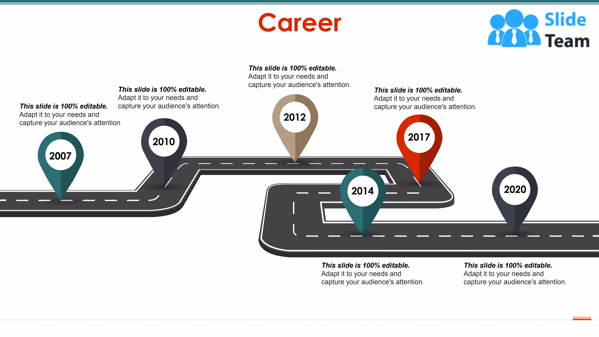 Career
5
2007
2010 2017
2012
2014 2020
This slide is 100% editable.
Adapt it to your needs and
capture your audience's attention.
This slide is 100% editable.
Adapt it to your needs and
capture your audience's attention.
This slide is 100% editable.
Adapt it to your needs and
capture your audience's attention.
This slide is 100% editable.
Adapt it to your needs and
capture your audience's attention.
This slide is 100% editable.
Adapt it to your needs and
capture your audience's attention.
This slide is 100% editable.
Adapt it to your needs and
capture your audience's attention.
 