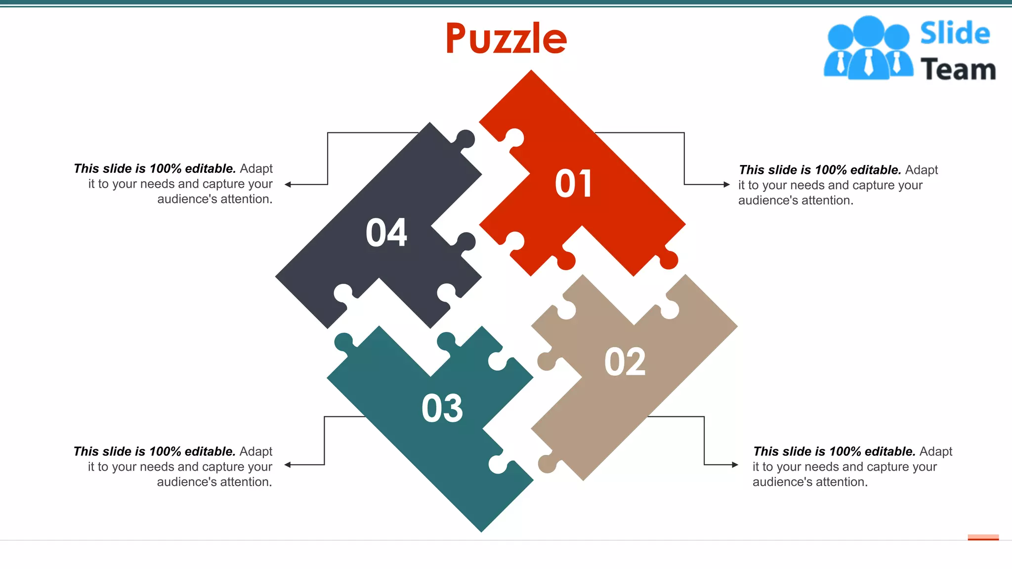 Puzzle
51
01
02
This slide is 100% editable. Adapt
it to your needs and capture your
audience's attention.
This slide is 100% editable. Adapt
it to your needs and capture your
audience's attention.
This slide is 100% editable. Adapt
it to your needs and capture your
audience's attention.
This slide is 100% editable. Adapt
it to your needs and capture your
audience's attention.
04
01
02
03
 