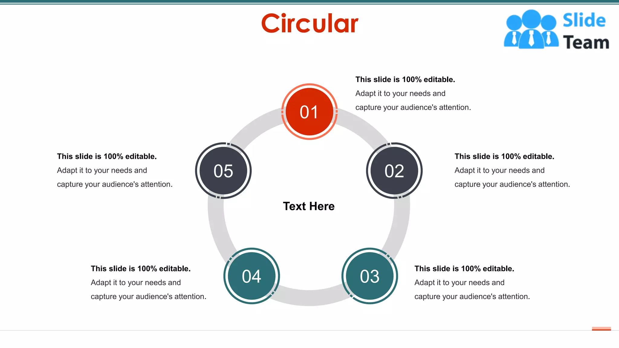 Circular
54
This slide is 100% editable.
Adapt it to your needs and
capture your audience's attention.
This slide is 100% editable.
Adapt it to your needs and
capture your audience's attention.
This slide is 100% editable.
Adapt it to your needs and
capture your audience's attention.
This slide is 100% editable.
Adapt it to your needs and
capture your audience's attention.
This slide is 100% editable.
Adapt it to your needs and
capture your audience's attention.
Text Here
01
02
03
04
05
 