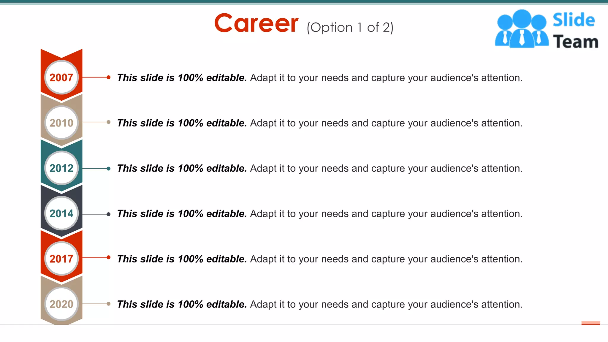 Career (Option 1 of 2)
6
This slide is 100% editable. Adapt it to your needs and capture your audience's attention.
This slide is 100% editable. Adapt it to your needs and capture your audience's attention.
This slide is 100% editable. Adapt it to your needs and capture your audience's attention.
This slide is 100% editable. Adapt it to your needs and capture your audience's attention.
This slide is 100% editable. Adapt it to your needs and capture your audience's attention.
This slide is 100% editable. Adapt it to your needs and capture your audience's attention.
2007
2010
2012
2014
2017
2020
 