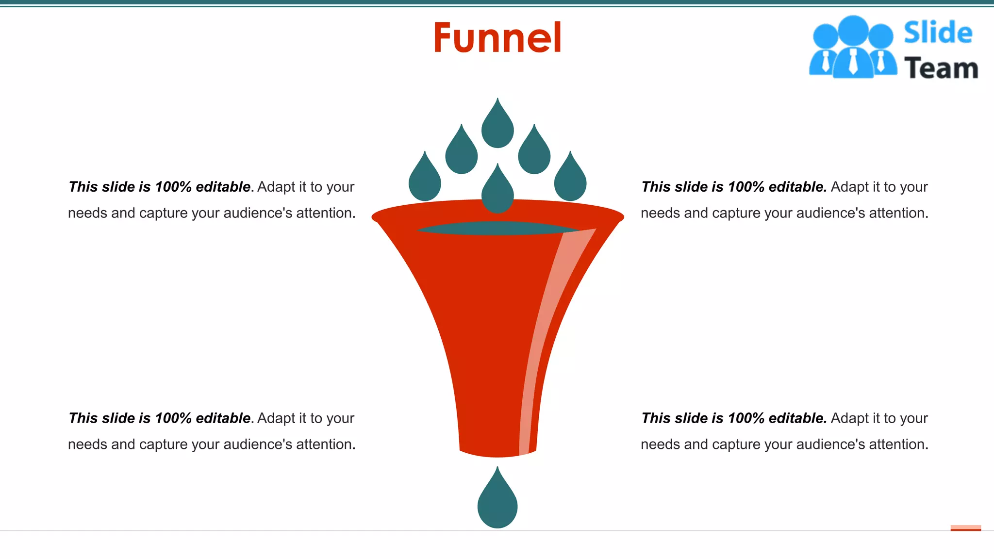 Funnel
61
This slide is 100% editable. Adapt it to your
needs and capture your audience's attention.
This slide is 100% editable. Adapt it to your
needs and capture your audience's attention.
This slide is 100% editable. Adapt it to your
needs and capture your audience's attention.
This slide is 100% editable. Adapt it to your
needs and capture your audience's attention.
 