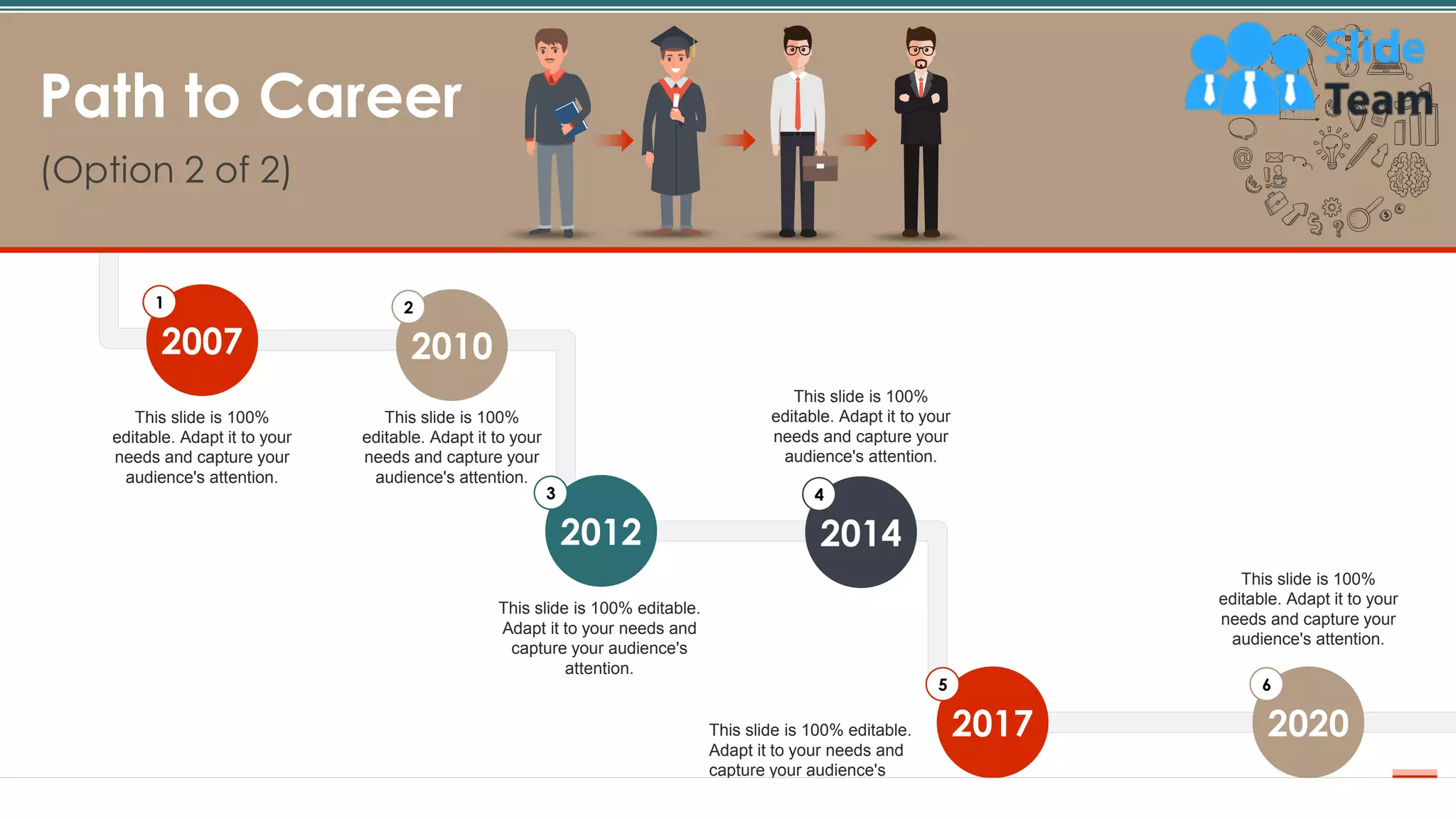 7
Path to Career
(Option 2 of 2)
7
This slide is 100%
editable. Adapt it to your
needs and capture your
audience's attention.
This slide is 100%
editable. Adapt it to your
needs and capture your
audience's attention.
This slide is 100% editable.
Adapt it to your needs and
capture your audience's
attention.
This slide is 100%
editable. Adapt it to your
needs and capture your
audience's attention.
This slide is 100% editable.
Adapt it to your needs and
capture your audience's
attention.
This slide is 100%
editable. Adapt it to your
needs and capture your
audience's attention.
2020
6
2017
5
2014
4
2012
3
2010
2
2007
1
 