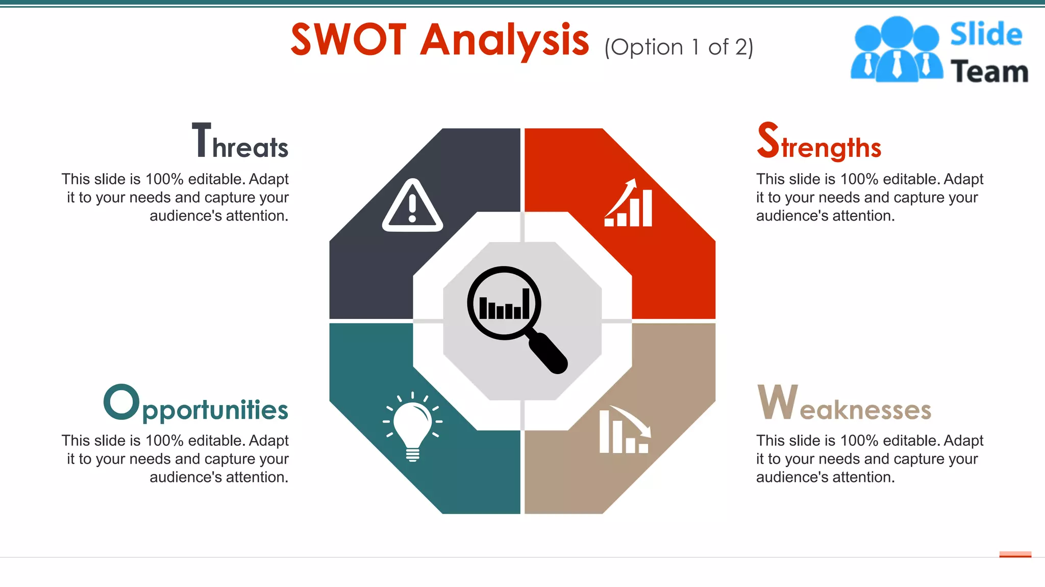 SWOT Analysis (Option 1 of 2)
8
Threats
This slide is 100% editable. Adapt
it to your needs and capture your
audience's attention.
Strengths
This slide is 100% editable. Adapt
it to your needs and capture your
audience's attention.
Weaknesses
This slide is 100% editable. Adapt
it to your needs and capture your
audience's attention.
Opportunities
This slide is 100% editable. Adapt
it to your needs and capture your
audience's attention.
 