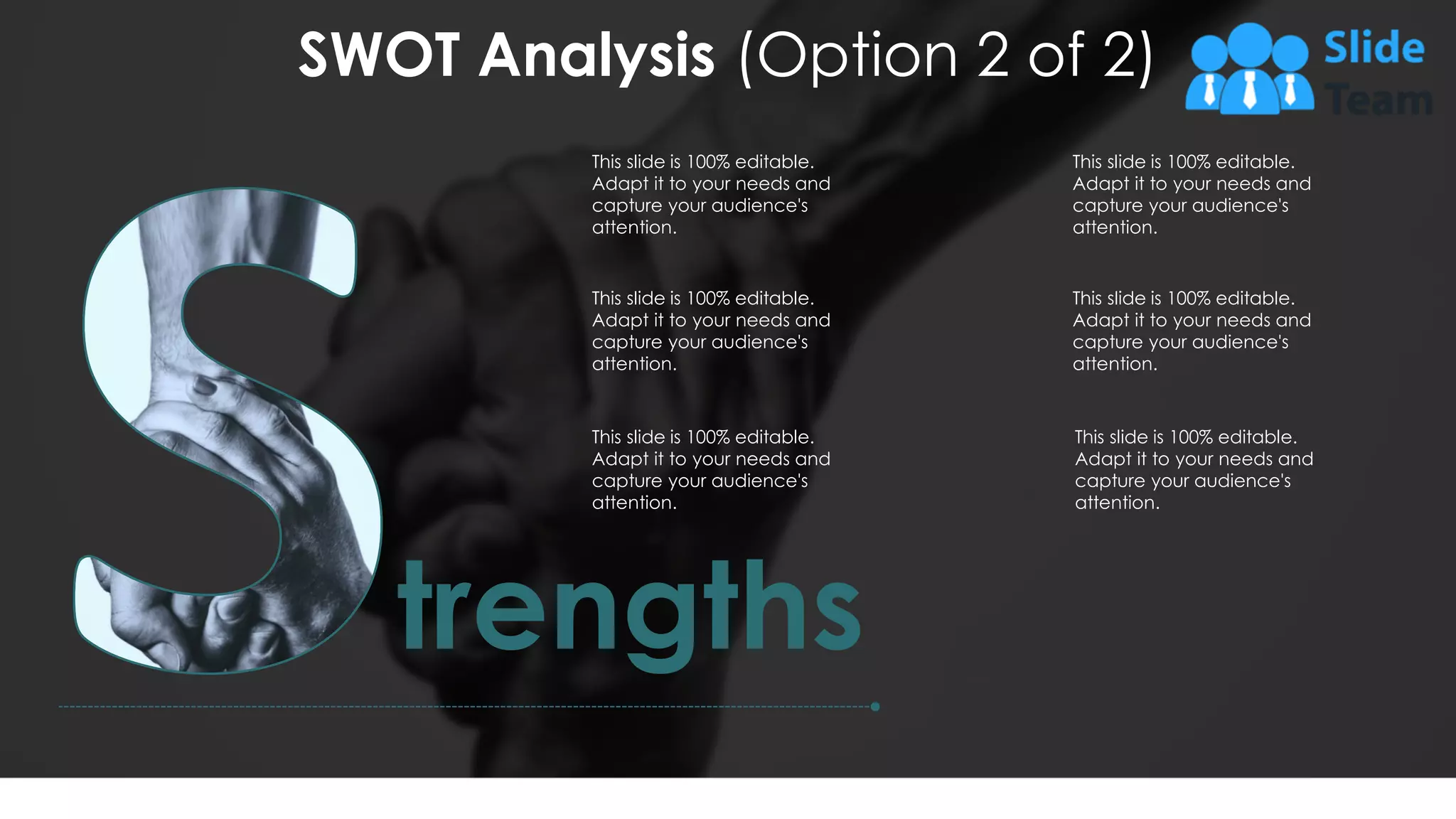 SWOT Analysis (Option 2 of 2)
9
trengths
This slide is 100% editable.
Adapt it to your needs and
capture your audience's
attention.
This slide is 100% editable.
Adapt it to your needs and
capture your audience's
attention.
This slide is 100% editable.
Adapt it to your needs and
capture your audience's
attention.
This slide is 100% editable.
Adapt it to your needs and
capture your audience's
attention.
This slide is 100% editable.
Adapt it to your needs and
capture your audience's
attention.
This slide is 100% editable.
Adapt it to your needs and
capture your audience's
attention.
 