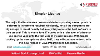 Simpler License
Email - sales@ksolves.com Call Us - +91 987 197 7038 www.ksolves.com
The major that businesses possess while incorporating a new update or
software is investment required. Obviously, not all the companies are
big enough to invest heavily but surely they require the best software in
their arsenal. This is where Java 17 comes with a relaxation of a free-to-
use license valid until the first year of the next release. With Oracle
backing up the new updates since 2017, they will continue to do so with
this new release of Java Programming Language.
 