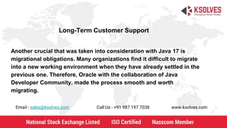 Long-Term Customer Support
Email - sales@ksolves.com Call Us - +91 987 197 7038 www.ksolves.com
Another crucial that was taken into consideration with Java 17 is
migrational obligations. Many organizations find it difficult to migrate
into a new working environment when they have already settled in the
previous one. Therefore, Oracle with the collaboration of Java
Developer Community, made the process smooth and worth
migrating.
 