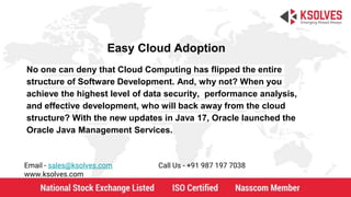 Easy Cloud Adoption
Email - sales@ksolves.com Call Us - +91 987 197 7038
www.ksolves.com
No one can deny that Cloud Computing has flipped the entire
structure of Software Development. And, why not? When you
achieve the highest level of data security, performance analysis,
and effective development, who will back away from the cloud
structure? With the new updates in Java 17, Oracle launched the
Oracle Java Management Services.
 