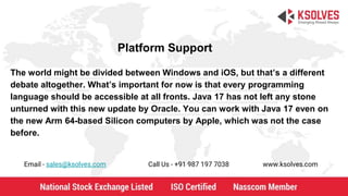 Platform Support
Email - sales@ksolves.com Call Us - +91 987 197 7038 www.ksolves.com
The world might be divided between Windows and iOS, but that’s a different
debate altogether. What’s important for now is that every programming
language should be accessible at all fronts. Java 17 has not left any stone
unturned with this new update by Oracle. You can work with Java 17 even on
the new Arm 64-based Silicon computers by Apple, which was not the case
before.
 
