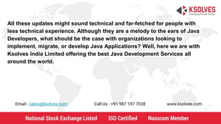 All these updates might sound technical and far-fetched for people with
less technical experience. Although they are a melody to the ears of Java
Developers, what should be the case with organizations looking to
implement, migrate, or develop Java Applications? Well, here we are with
Ksolves India Limited offering the best Java Development Services all
around the world.
Email - sales@ksolves.com Call Us - +91 987 197 7038 www.ksolves.com
 