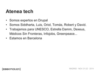 MADRID · NOV 21-22 · 2014
Atenea tech
• Somos expertos en Drupal
• Somos Siddharta, Luis, Oriol, Tomás, Robert y David.
• Trabajamos para UNESCO, Estrella Damm, Dexeus,
Médicos Sin Fronteras, Infojobs, Greenpeace...
• Estamos en Barcelona
 