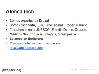 MADRID · NOV 21-22 · 2014
Atenea tech
• Somos expertos en Drupal
• Somos Siddharta, Luis, Oriol, Tomás, Robert y David.
• Trabajamos para UNESCO, Estrella Damm, Dexeus,
Médicos Sin Fronteras, Infojobs, Greenpeace...
• Estamos en Barcelona
• Puedes contactar con nosotros en
hola@ateneatech.com
 