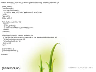 MADRID · NOV 21-22 · 2014
<article id="node-{{ node.nid }}" class="{{ attributes.class }} clearfix"{{ attributes }}>
{{ title_prefix }}
{% if not page %}
<h2{{ title_attributes }}>
<a href="{{ node_url }}" rel="bookmark">{{ label }}</a>
</h2>
{% endif %}
{{ title_suffix }}
{% if display_submitted %}
<footer>
{{ user_picture }}
<p class="submitted">{{ submitted }}</p>
</footer>
{% endif %}
<div class="content"{{ content_attributes }}>
{# We hide the comments and links now so that we can render them later. #}
{% hide(content.comments) %}
{% hide(content.links) %}
{{ content }}
</div>
{{ content.links }}
{{ content.comments }}
</article>
 