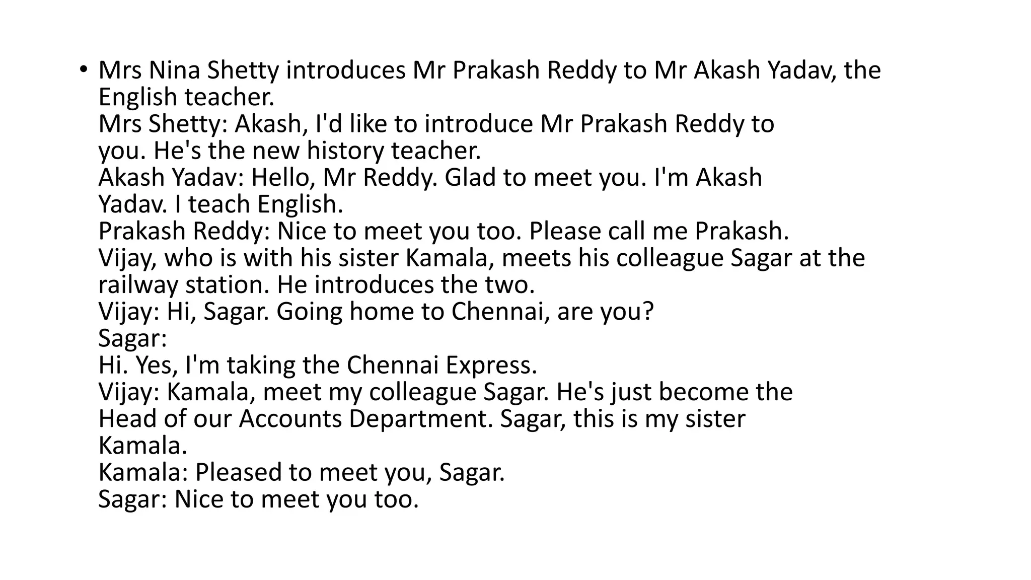 • Mrs Nina Shetty introduces Mr Prakash Reddy to Mr Akash Yadav, the
English teacher.
Mrs Shetty: Akash, I'd like to introduce Mr Prakash Reddy to
you. He's the new history teacher.
Akash Yadav: Hello, Mr Reddy. Glad to meet you. I'm Akash
Yadav. I teach English.
Prakash Reddy: Nice to meet you too. Please call me Prakash.
Vijay, who is with his sister Kamala, meets his colleague Sagar at the
railway station. He introduces the two.
Vijay: Hi, Sagar. Going home to Chennai, are you?
Sagar:
Hi. Yes, I'm taking the Chennai Express.
Vijay: Kamala, meet my colleague Sagar. He's just become the
Head of our Accounts Department. Sagar, this is my sister
Kamala.
Kamala: Pleased to meet you, Sagar.
Sagar: Nice to meet you too.
 