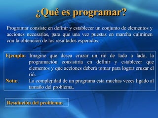 ¿Qué es programar? Programar consiste en definir y establecer un conjunto de elementos y acciones necesarias, para que una vez puestas en marcha culminen con la obtención de los resultados esperados. Ejemplo:  Imagine que desea cruzar un rió de lado a lado, la programación consistiría en definir y establecer que elementos y que acciones deberá tomar para lograr cruzar el rió.   Nota:   La complejidad de un programa esta muchas veces ligado al tamaño del problema ,  Resolución del problema: 