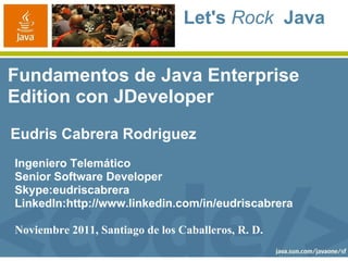 Let's Rock Java


Fundamentos de Java Enterprise
Edition con JDeveloper
Eudris Cabrera Rodriguez
Ingeniero Telemático
Senior Software Developer
Skype:eudriscabrera
LinkedIn:http://www.linkedin.com/in/eudriscabrera

Noviembre 2011, Santiago de los Caballeros, R. D.
 