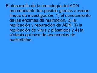 El desarrollo de la tecnología del ADN recombinante fue posible gracias a varias líneas de investigación: 1) el conocimiento de las enzimas de restricción, 2) la replicación y reparación de ADN, 3) la replicación de virus y plásmidos y 4) la síntesis química de secuencias de nucleótidos.   