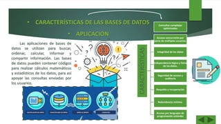 • CARACTERÍSTICAS DE LAS BASES DE DATOS
• APLICACIÓN
CARACTERÍSTICAS
Consultas complejas
optimizadas
Acceso concurrente por
parte de múltiples usuarios.
Integridad de los datos
Independencia lógica y física
de los datos.
Seguridad de acceso y
auditoría
Respaldo y recuperación
Redundancia mínima.
Acceso por lenguajes de
programación estándar
Las aplicaciones de bases de
datos se utilizan para buscar,
ordenar, calcular, informar y
compartir información. Las bases
de datos pueden contener códigos
para realizar cálculos matemáticos
y estadísticos de los datos, para así
apoyar las consultas enviadas por
los usuarios.
 