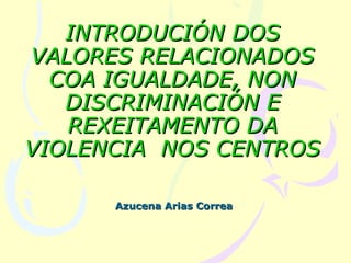 INTRODUCIÓN DOS
VALORES RELACIONADOS
  COA IGUALDADE, NON
   DISCRIMINACIÓN E
   REXEITAMENTO DA
VIOLENCIA NOS CENTROS

      Azucena Arias Correa
 
