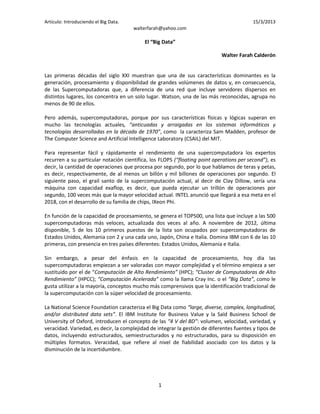 Artículo: Introduciendo el Big Data.                                                       15/3/2013
                                       walterfarah@yahoo.com

                                           El “Big Data”

                                                                             Walter Farah Calderón


Las primeras décadas del siglo XXI muestran que una de sus características dominantes es la
generación, procesamiento y disponibilidad de grandes volúmenes de datos y, en consecuencia,
de las Supercomputadoras que, a diferencia de una red que incluye servidores dispersos en
distintos lugares, los concentra en un solo lugar. Watson, una de las más reconocidas, agrupa no
menos de 90 de ellos.

Pero además, supercomputadoras, porque por sus características físicas y lógicas superan en
mucho las tecnologías actuales, “anticuadas y arraigadas en los sistemas informáticos y
tecnologías desarrolladas en la década de 1970”, como la caracteriza Sam Madden, profesor de
The Computer Science and Artificial Intelligence Laboratory (CSAIL) del MIT.

Para representar fácil y rápidamente el rendimiento de una supercomputadora los expertos
recurren a su particular notación científica, los FLOPS (“floating point operations per second”), es
decir, la cantidad de operaciones que procesa por segundo, por lo que hablamos de teras y petas,
es decir, respectivamente, de al menos un billón y mil billones de operaciones por segundo. El
siguiente paso, el grail santo de la supercomputación actual, al decir de Clay Dillow, sería una
máquina con capacidad exaflop, es decir, que pueda ejecutar un trillón de operaciones por
segundo, 100 veces más que la mayor velocidad actual. INTEL anunció que llegará a esa meta en el
2018, con el desarrollo de su familia de chips, IXeon Phi.

En función de la capacidad de procesamiento, se genera el TOP500, una lista que incluye a las 500
supercomputadoras más veloces, actualizada dos veces al año. A noviembre de 2012, última
disponible, 5 de los 10 primeros puestos de la lista son ocupados por supercomputadoras de
Estados Unidos, Alemania con 2 y una cada uno, Japón, China e Italia. Domina IBM con 6 de las 10
primeras, con presencia en tres países diferentes: Estados Unidos, Alemania e Italia.

Sin embargo, a pesar del énfasis en la capacidad de procesamiento, hoy día las
supercomputadoras empiezan a ser valoradas con mayor complejidad y el término empieza a ser
sustituido por el de “Computación de Alto Rendimiento” (HPC); “Cluster de Computadoras de Alto
Rendimiento” (HPCC); “Computación Acelerada” como la llama Cray Inc. o el “Big Data”, como le
gusta utilizar a la mayoría, conceptos mucho más comprensivos que la identificación tradicional de
la supercomputación con la súper velocidad de procesamiento.

La National Science Foundation caracteriza el Big Data como “large, diverse, complex, longitudinal,
and/or distributed data sets”. El IBM Institute for Business Value y la Saïd Business School de
University of Oxford, introducen el concepto de las “4 V del BD”: volumen, velocidad, variedad, y
veracidad. Variedad, es decir, la complejidad de integrar la gestión de diferentes fuentes y tipos de
datos, incluyendo estructurados, semiestructurados y no estructurados, para su disposición en
múltiples formatos. Veracidad, que refiere al nivel de fiabilidad asociado con los datos y la
disminución de la incertidumbre.




                                                 1
 