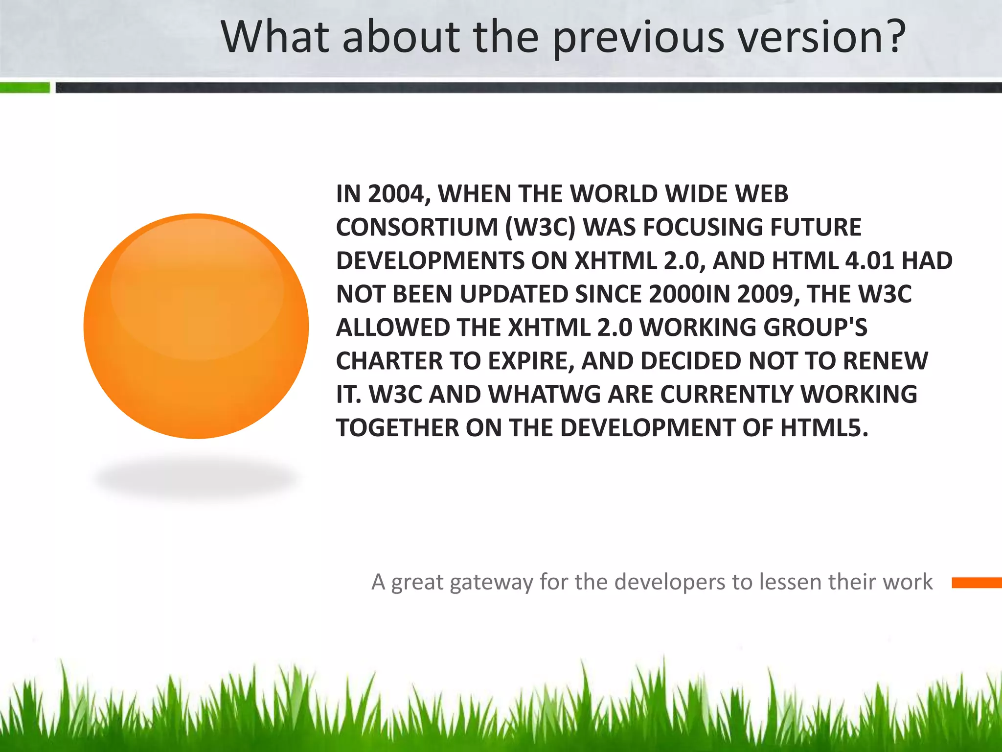 In 2004, when the World Wide Web Consortium (W3C) was focusing future developments on XHTML 2.0, and HTML 4.01 had not been updated since 2000In 2009, the W3C allowed the XHTML 2.0 Working Group's charter to expire, and decided not to renew it. W3C and WHATWG are currently working together on the development of HTML5.A great gateway for the developers to lessen their workWhat about the previous version?