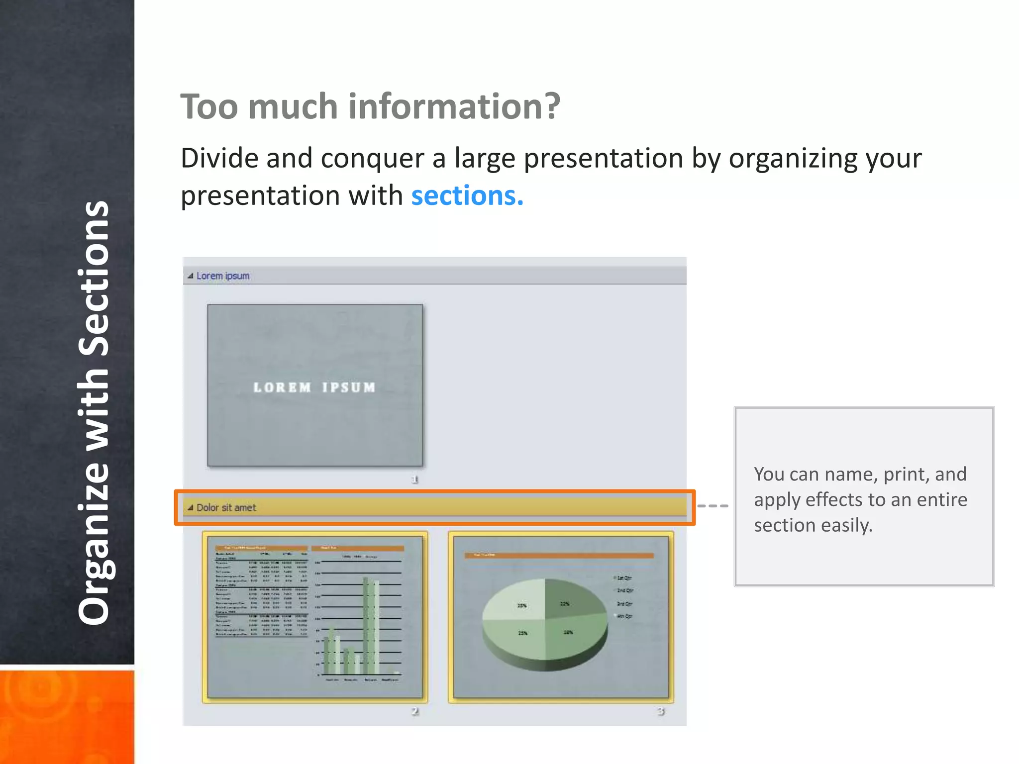 Too much information?
                         Divide and conquer a large presentation by organizing your
                         presentation with sections.
Organize with Sections




                                                                     You can name, print, and
                                                                     apply effects to an entire
                                                                     section easily.
 