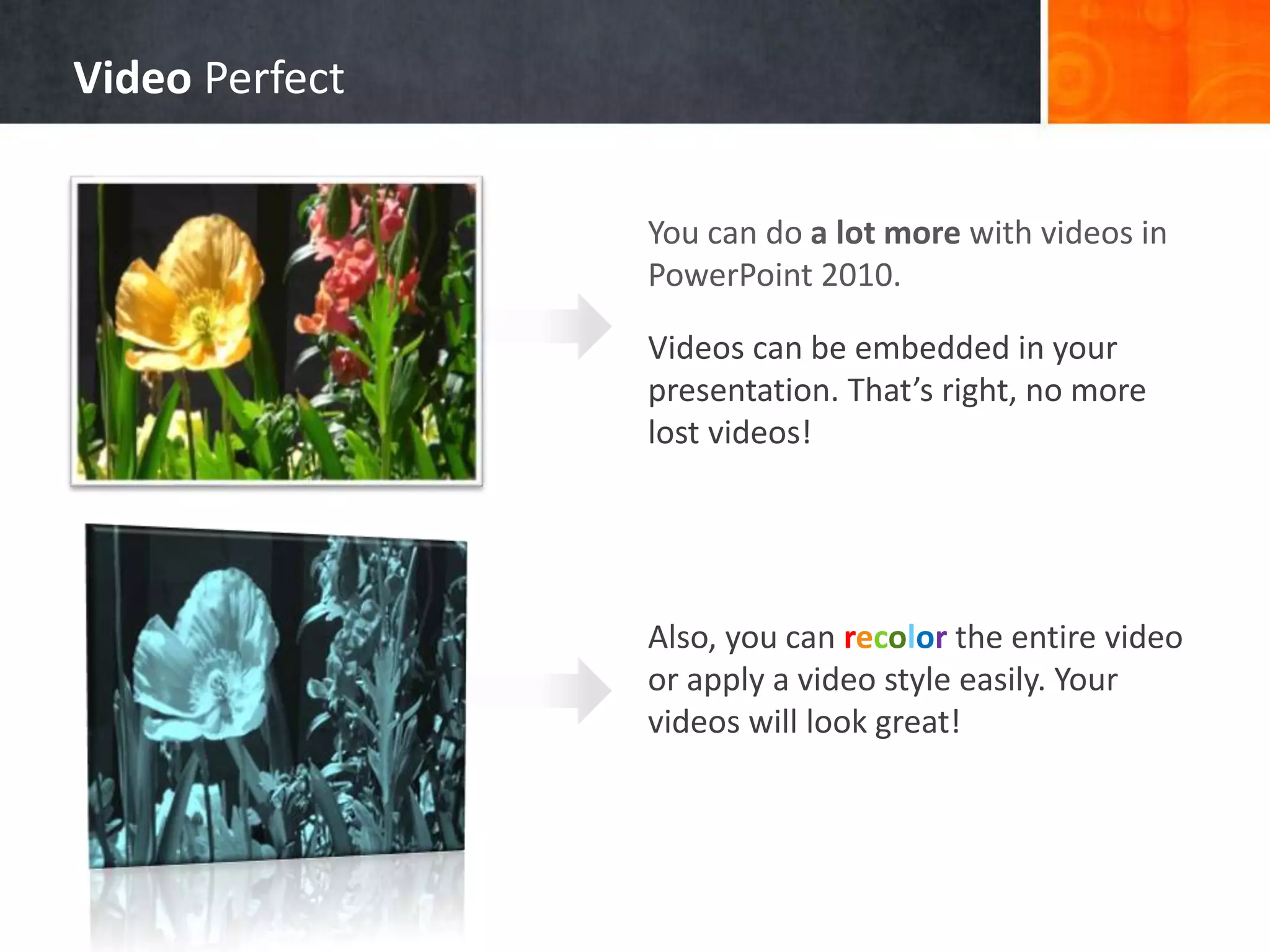 You can do a lot more with videos in
PowerPoint 2010.
Videos can be embedded in your
presentation. That’s right, no more
lost videos!
Also, you can recolor the entire video
or apply a video style easily. Your
videos will look great!
Video Perfect
 
