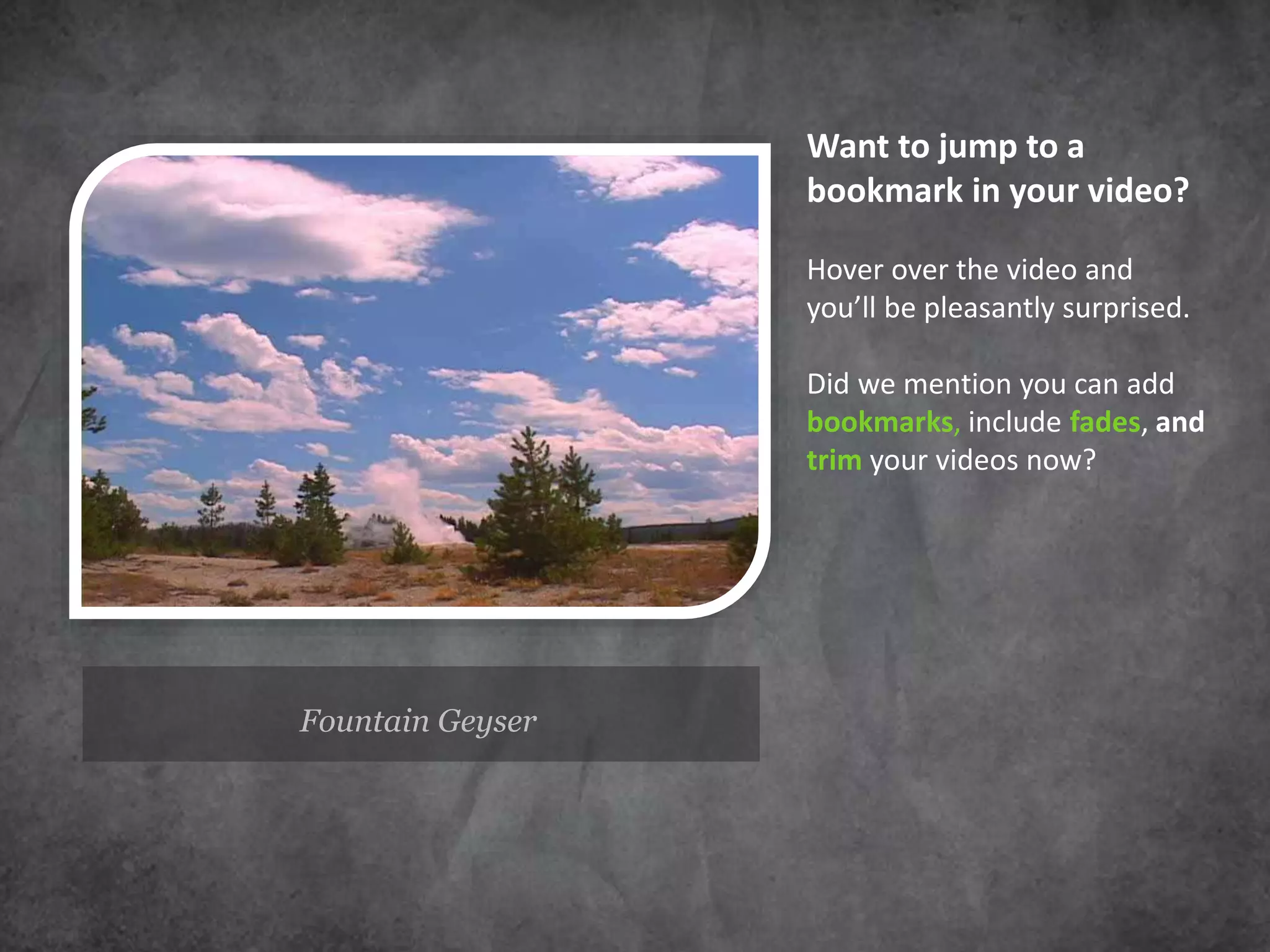 Fountain Geyser
Want to jump to a
bookmark in your video?
Hover over the video and
you’ll be pleasantly surprised.
Did we mention you can add
bookmarks, include fades, and
trim your videos now?
 