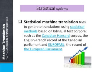 Machine Translation 
Two Types of Machine Translation System 
Statistical systems 
 Statistical machine translation tries 
to generate translations using statistical 
methods based on bilingual text corpora, 
such as the Canadian Hansard corpus, the 
English-French record of the Canadian 
parliament and EUROPARL, the record of 
the European Parliament. 
 
