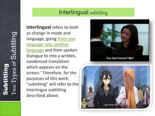 Subtitling 
Two Types of Subtitling 
Interlingual subtitling 
Interlingual refers to both 
as change in mode and 
language, going from one 
language into another 
language and from spoken 
dialogue to into a written, 
condensed translation 
which appears on the 
screen.' Therefore, for the 
purposes of this work, 
"subtitling" will refer to the 
Interlingua subtitling 
described above. 
 