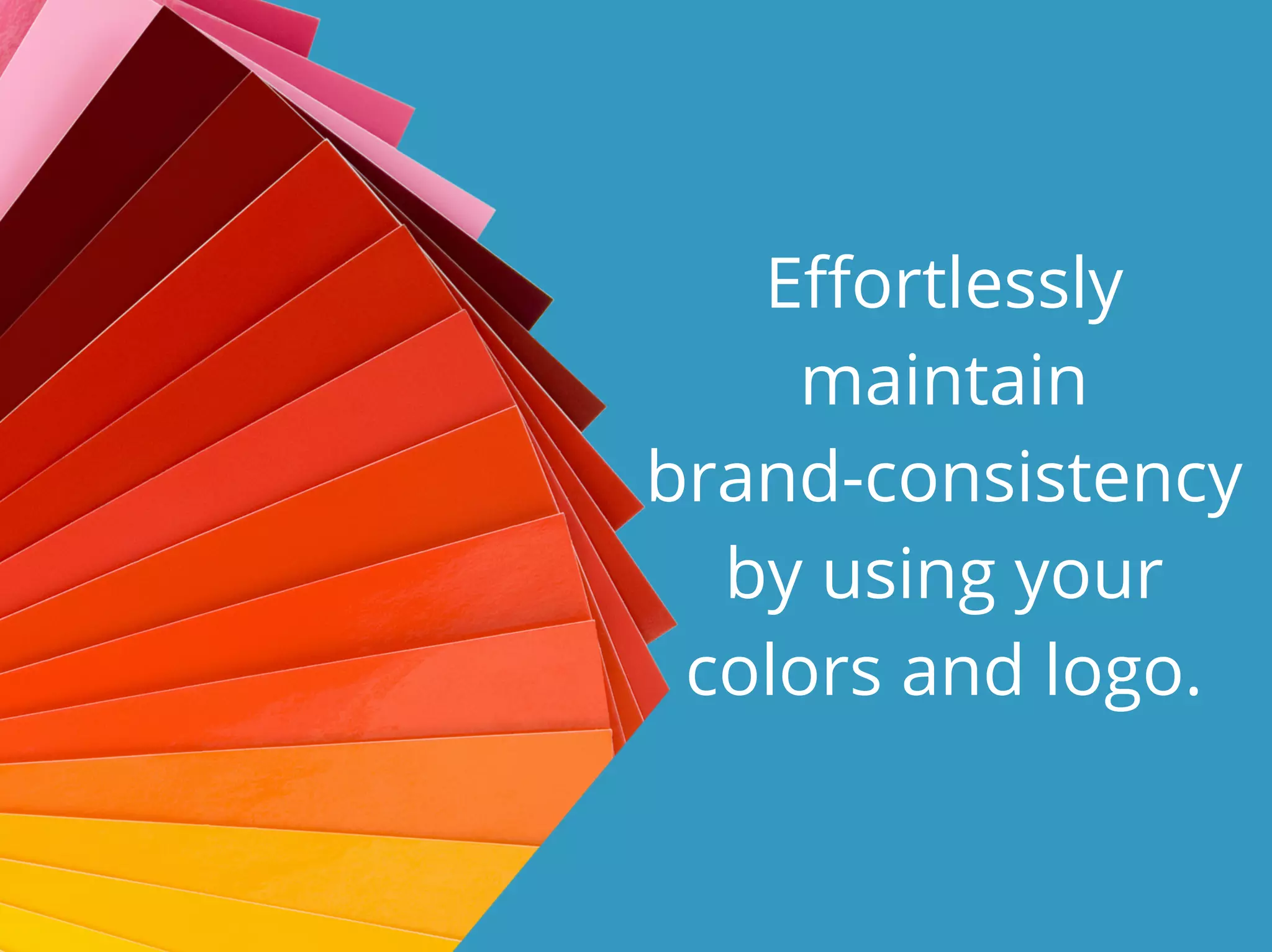 Effortlessly
maintain
brand-consistency
by using your
colors and logo.