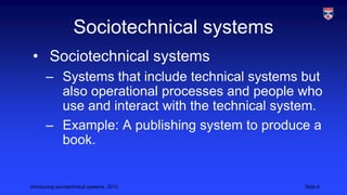 Sociotechnical systems
• Sociotechnical systems
– Systems that include technical systems but
also operational processes and people who
use and interact with the technical system.
– Example: A publishing system to produce a
book.

Introducing sociotechnical systems, 2013

Slide 8

 
