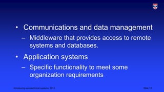 • Communications and data management
– Middleware that provides access to remote
systems and databases.

• Application systems
– Specific functionality to meet some
organization requirements
Introducing sociotechnical systems, 2013

Slide 13

 