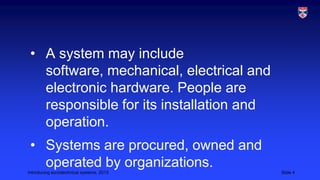 • A system may include
software, mechanical, electrical and
electronic hardware. People are
responsible for its installation and
operation.
• Systems are procured, owned and
operated by organizations.
Introducing sociotechnical systems, 2013

Slide 4

 
