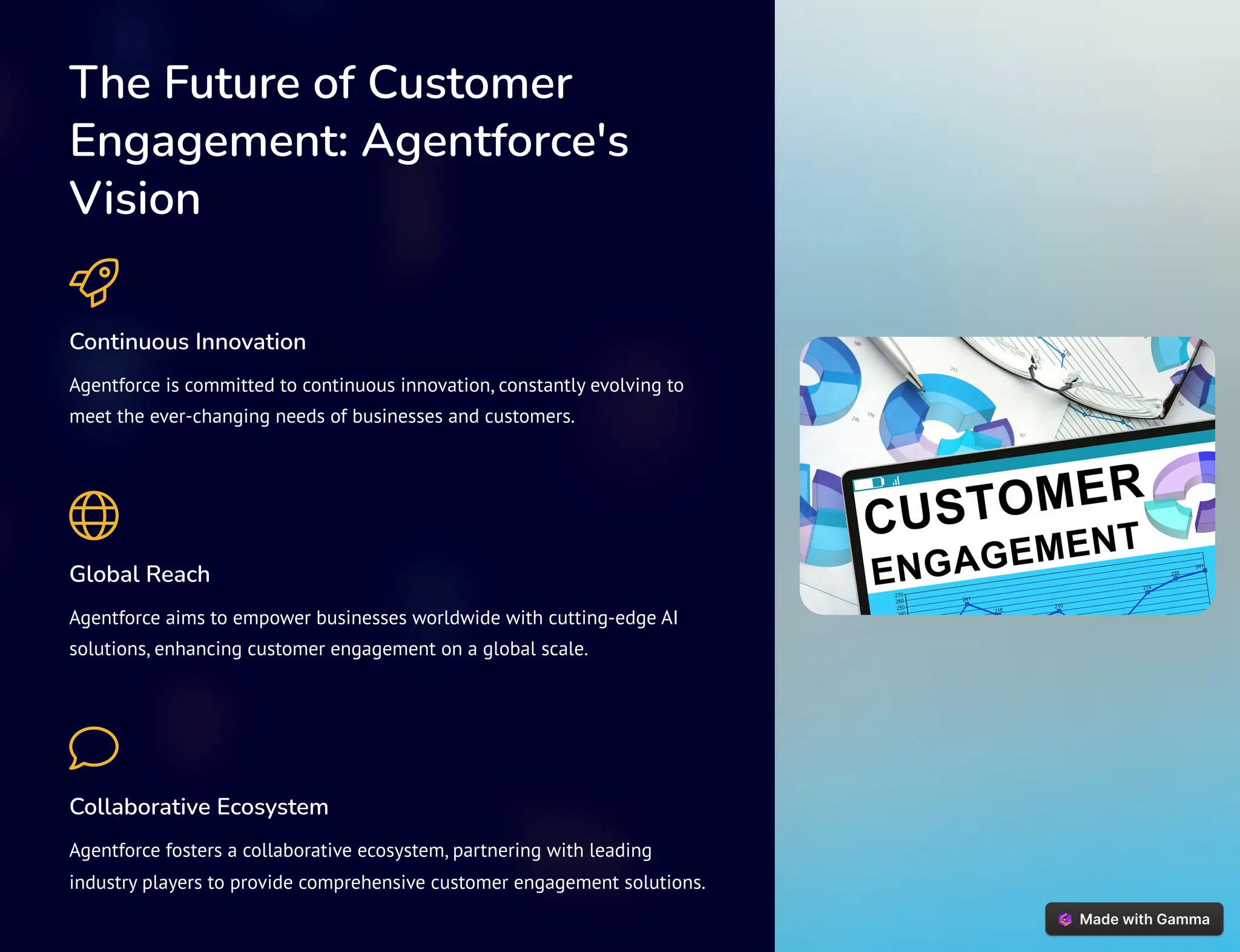 The Future of Customer
Engagement: Agentforce's
Vision
Continuous Innovation
Agentforce is committed to continuous innovation, constantly evolving to
meet the ever-changing needs of businesses and customers.
Global Reach
Agentforce aims to empower businesses worldwide with cutting-edge AI
solutions, enhancing customer engagement on a global scale.
Collaborative Ecosystem
Agentforce fosters a collaborative ecosystem, partnering with leading
industry players to provide comprehensive customer engagement solutions.
 