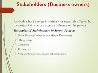 Stakeholders (Business owners)
 Anybody whose interest is positively or negatively affected by
the project OR who can exert an influence on the project.
 Examples of Stakeholders in Scrum Project:
 Team (Product Owner, Scrum Master, Developers)
 Management
 Customers
 End users
 Vendors/Contractors or external contributors
 