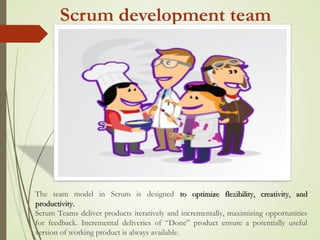 Scrum development team
The team model in Scrum is designed to optimize flexibility, creativity, andto optimize flexibility, creativity, and
productivity.productivity.
Scrum Teams deliver products iteratively and incrementally, maximizing opportunities
for feedback. Incremental deliveries of “Done” product ensure a potentially useful
version of working product is always available.
 