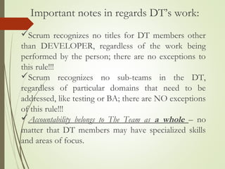 Scrum recognizes no titles for DT members other
than DEVELOPER, regardless of the work being
performed by the person; there are no exceptions to
this rule!!!
Scrum recognizes no sub-teams in the DT,
regardless of particular domains that need to be
addressed, like testing or BA; there are NO exceptions
of this rule!!!
Accountability belongs to The Team as a whole – no
matter that DT members may have specialized skills
and areas of focus.
Important notes in regards DT’s work:
 